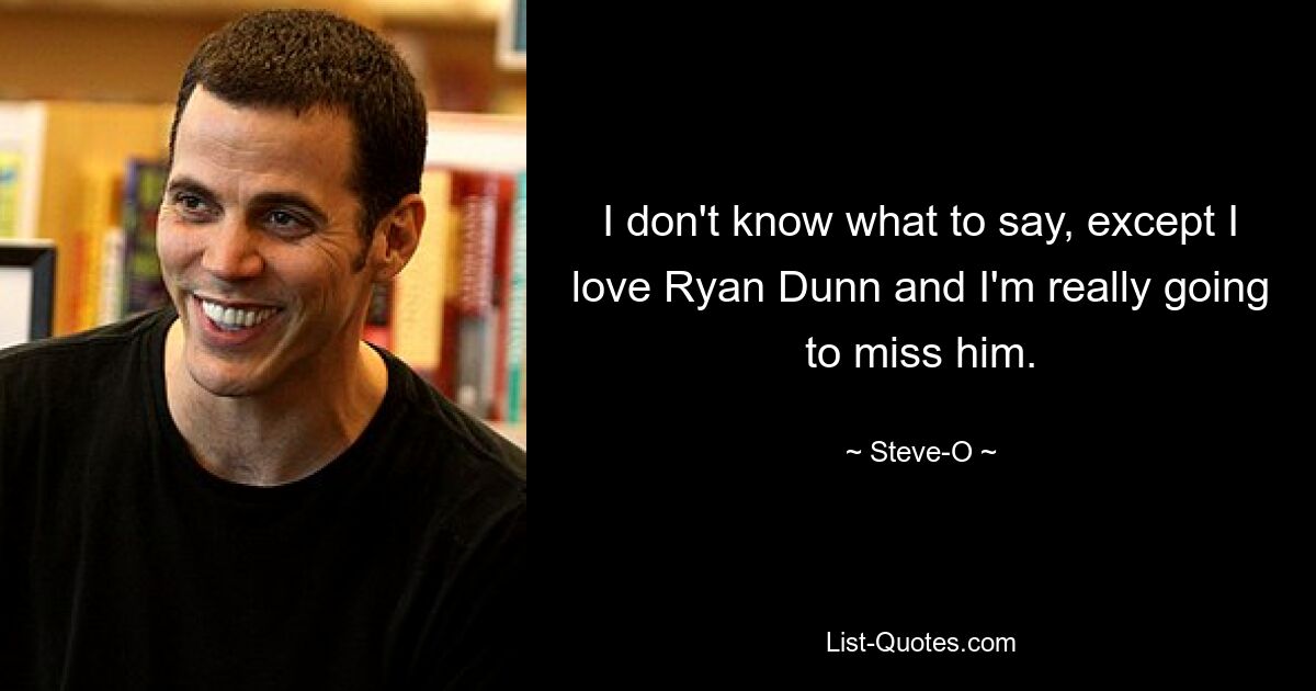 I don't know what to say, except I love Ryan Dunn and I'm really going to miss him. — © Steve-O