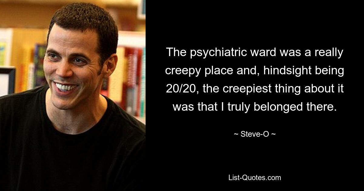 The psychiatric ward was a really creepy place and, hindsight being 20/20, the creepiest thing about it was that I truly belonged there. — © Steve-O