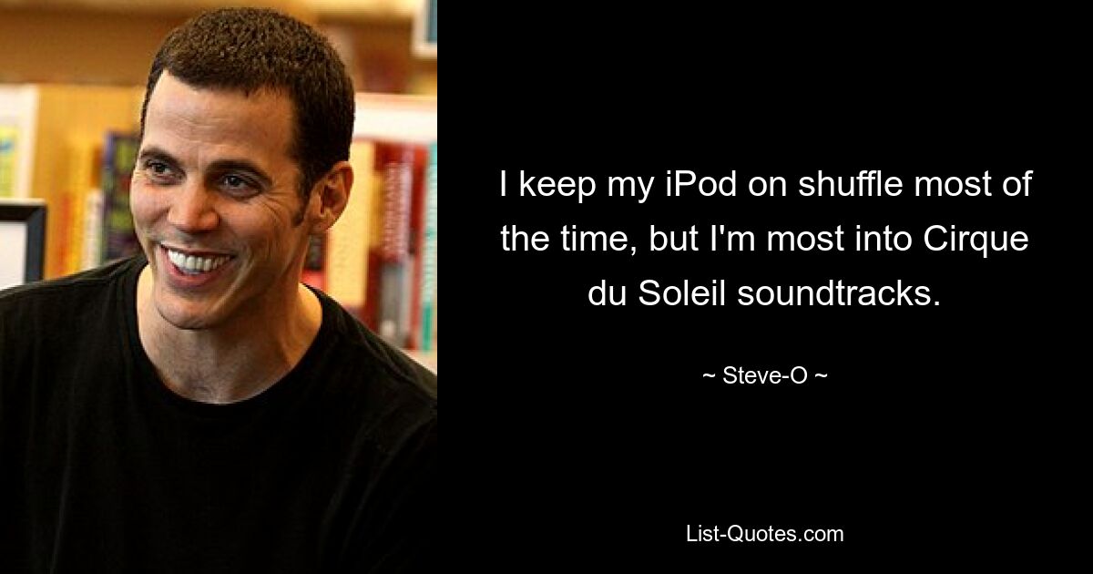 I keep my iPod on shuffle most of the time, but I'm most into Cirque du Soleil soundtracks. — © Steve-O