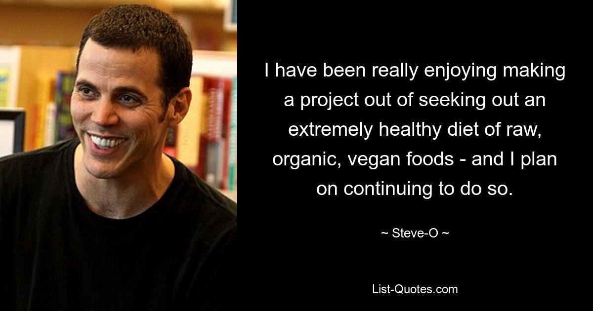 I have been really enjoying making a project out of seeking out an extremely healthy diet of raw, organic, vegan foods - and I plan on continuing to do so. — © Steve-O