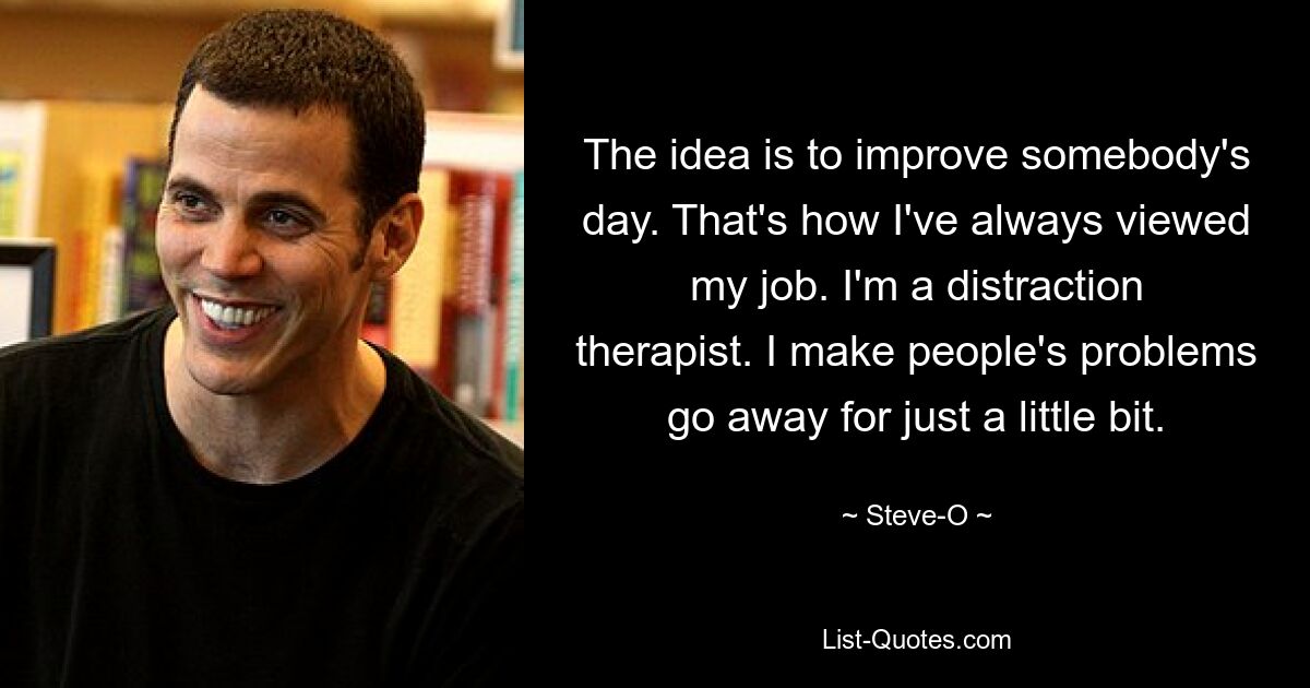 The idea is to improve somebody's day. That's how I've always viewed my job. I'm a distraction therapist. I make people's problems go away for just a little bit. — © Steve-O