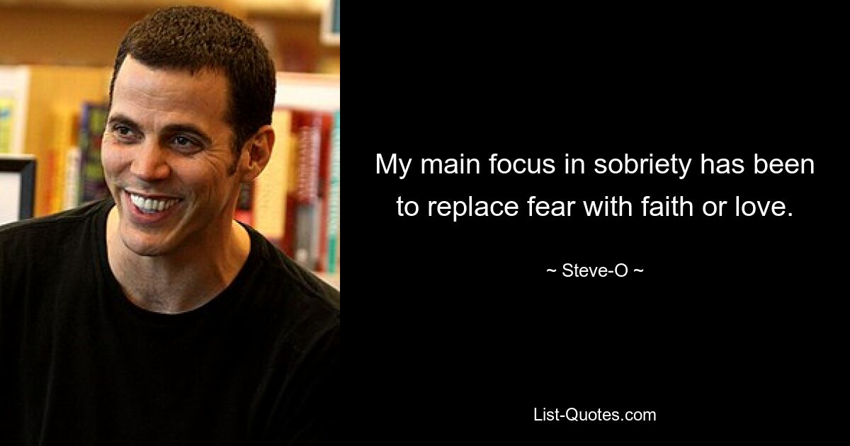 My main focus in sobriety has been to replace fear with faith or love. — © Steve-O