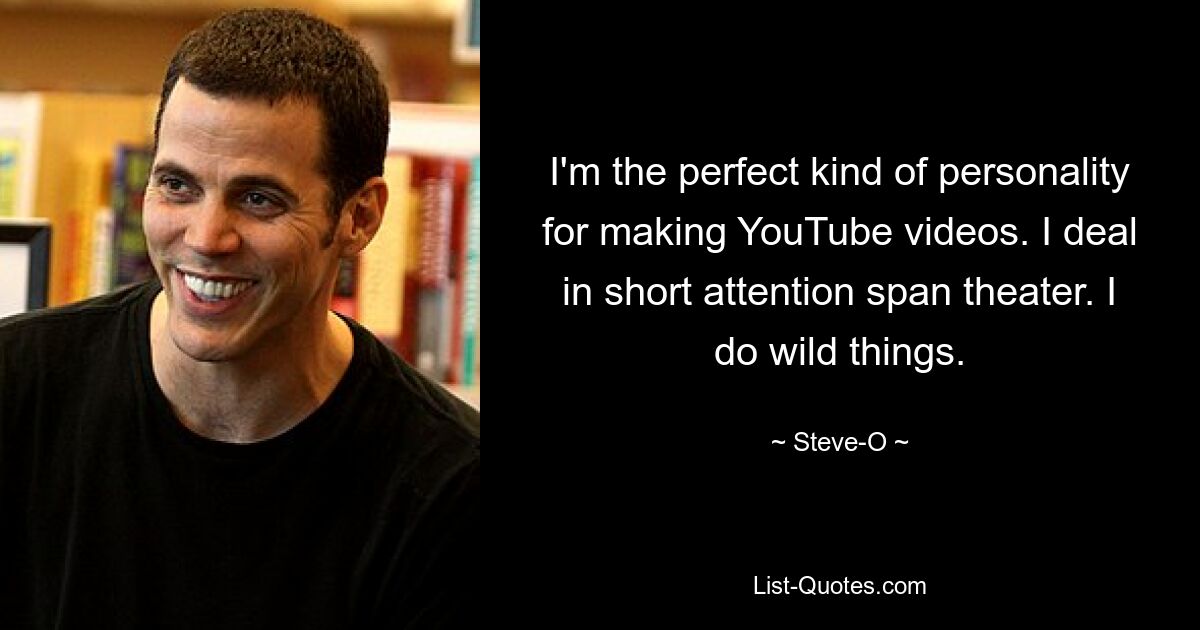 I'm the perfect kind of personality for making YouTube videos. I deal in short attention span theater. I do wild things. — © Steve-O