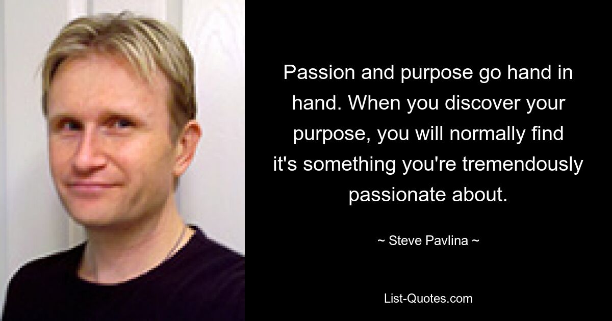 Passion and purpose go hand in hand. When you discover your purpose, you will normally find it's something you're tremendously passionate about. — © Steve Pavlina