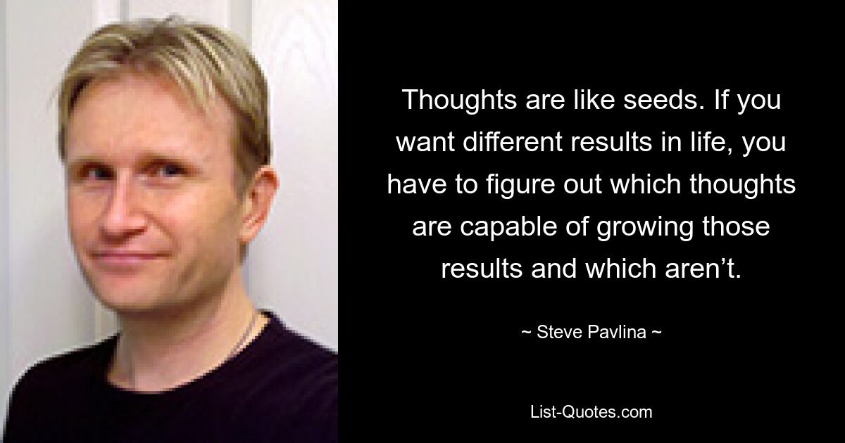 Thoughts are like seeds. If you want different results in life, you have to figure out which thoughts are capable of growing those results and which aren’t. — © Steve Pavlina