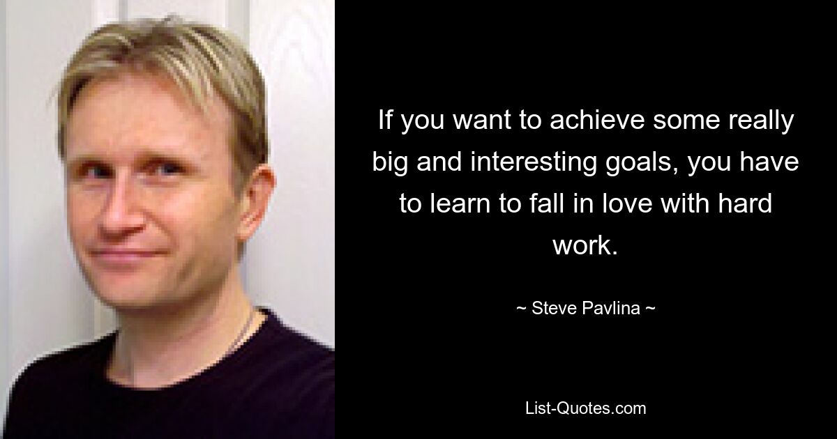 If you want to achieve some really big and interesting goals, you have to learn to fall in love with hard work. — © Steve Pavlina