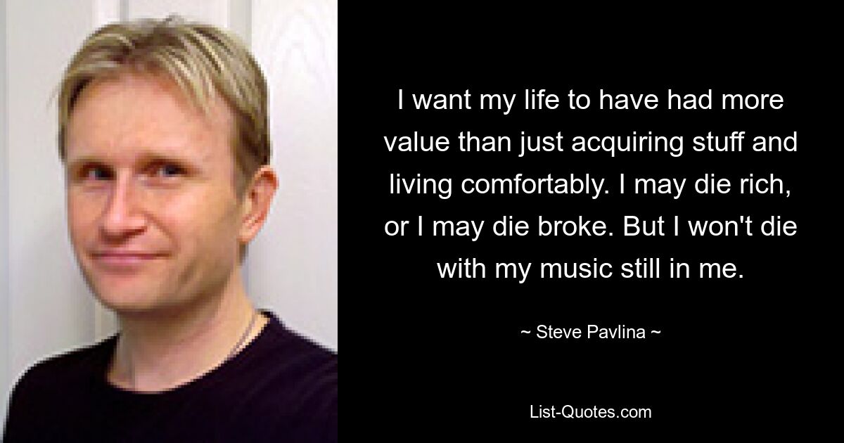 I want my life to have had more value than just acquiring stuff and living comfortably. I may die rich, or I may die broke. But I won't die with my music still in me. — © Steve Pavlina