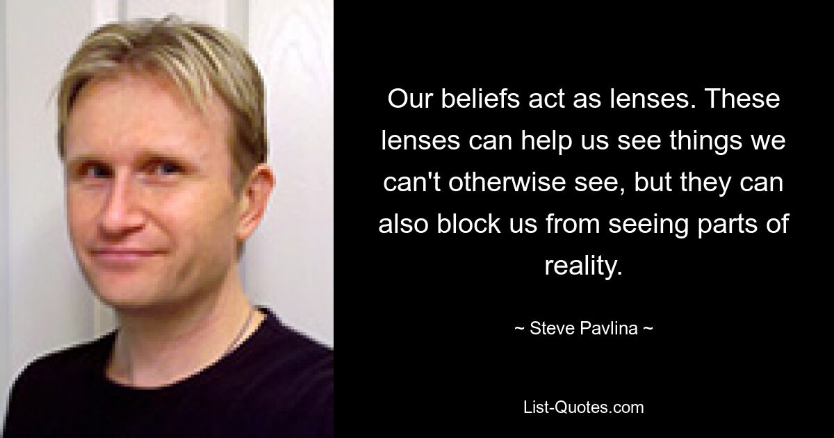 Our beliefs act as lenses. These lenses can help us see things we can't otherwise see, but they can also block us from seeing parts of reality. — © Steve Pavlina