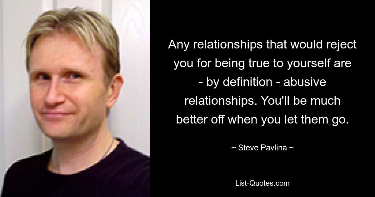 Any relationships that would reject you for being true to yourself are - by definition - abusive relationships. You'll be much better off when you let them go. — © Steve Pavlina