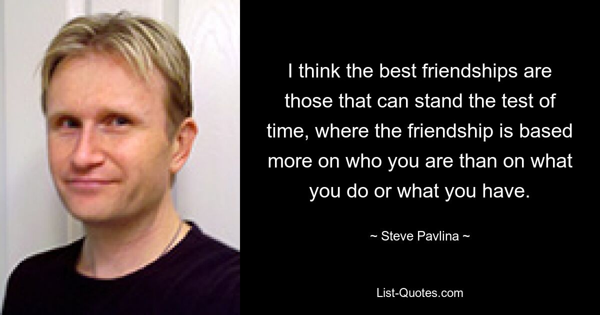 I think the best friendships are those that can stand the test of time, where the friendship is based more on who you are than on what you do or what you have. — © Steve Pavlina