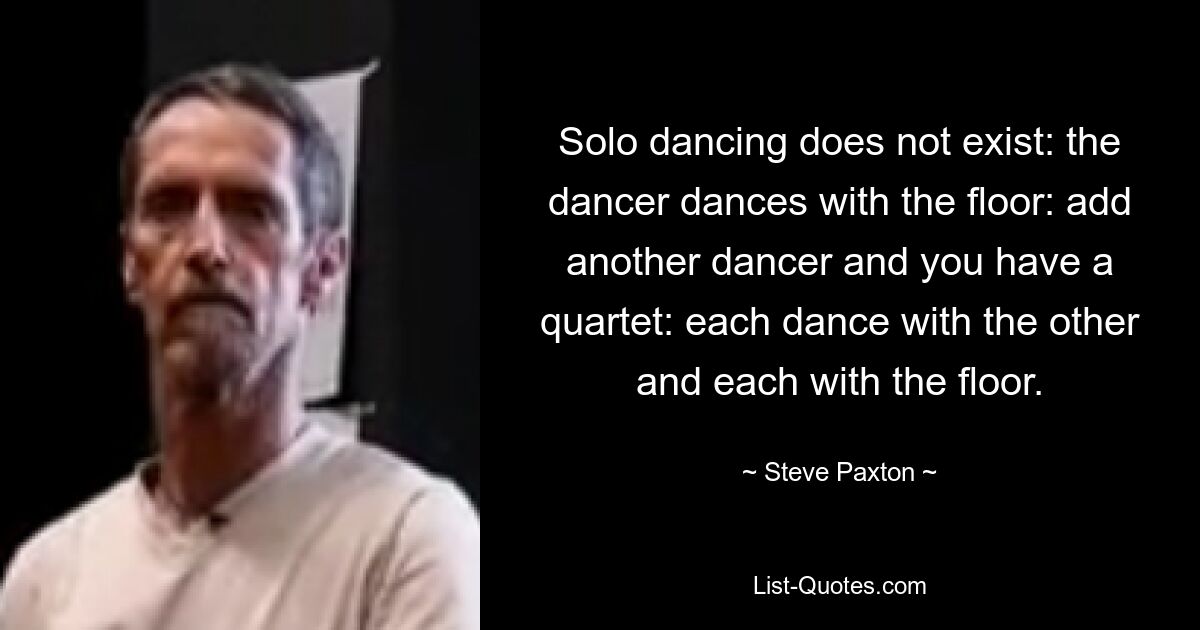 Solo dancing does not exist: the dancer dances with the floor: add another dancer and you have a quartet: each dance with the other and each with the floor. — © Steve Paxton