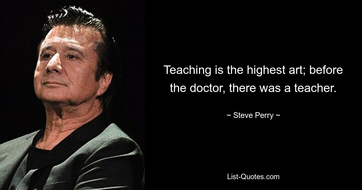 Teaching is the highest art; before the doctor, there was a teacher. — © Steve Perry