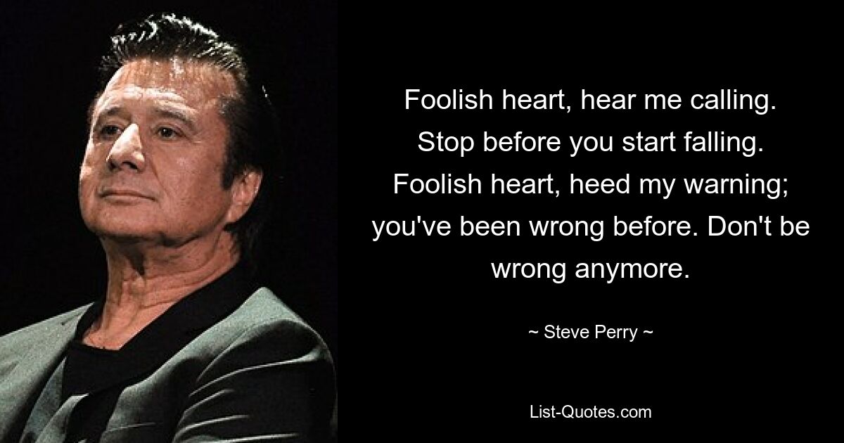 Foolish heart, hear me calling. Stop before you start falling. Foolish heart, heed my warning; you've been wrong before. Don't be wrong anymore. — © Steve Perry