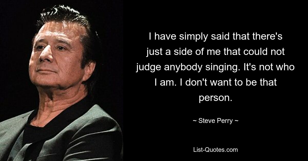 I have simply said that there's just a side of me that could not judge anybody singing. It's not who I am. I don't want to be that person. — © Steve Perry