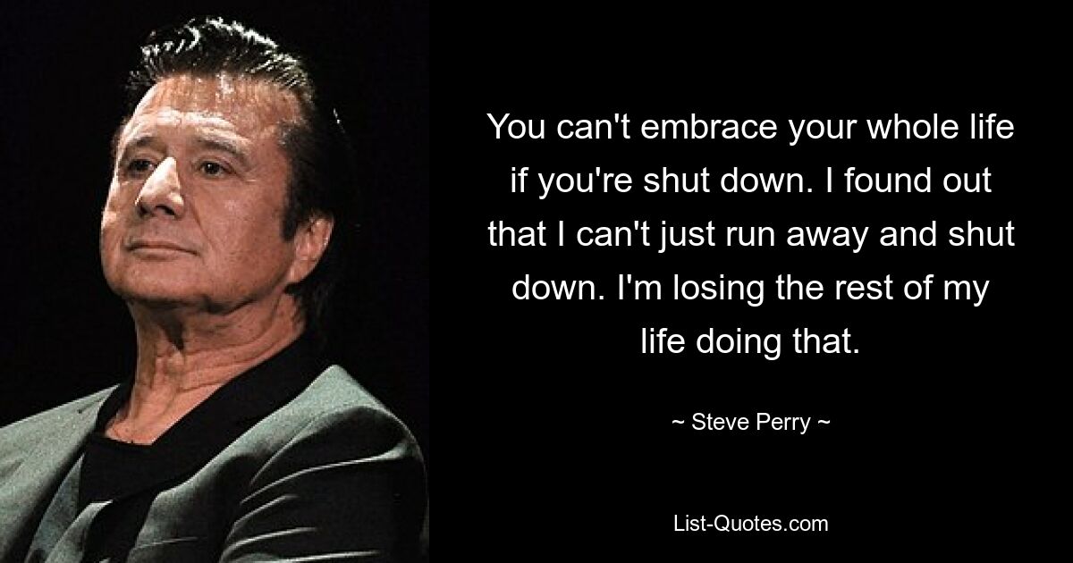 You can't embrace your whole life if you're shut down. I found out that I can't just run away and shut down. I'm losing the rest of my life doing that. — © Steve Perry