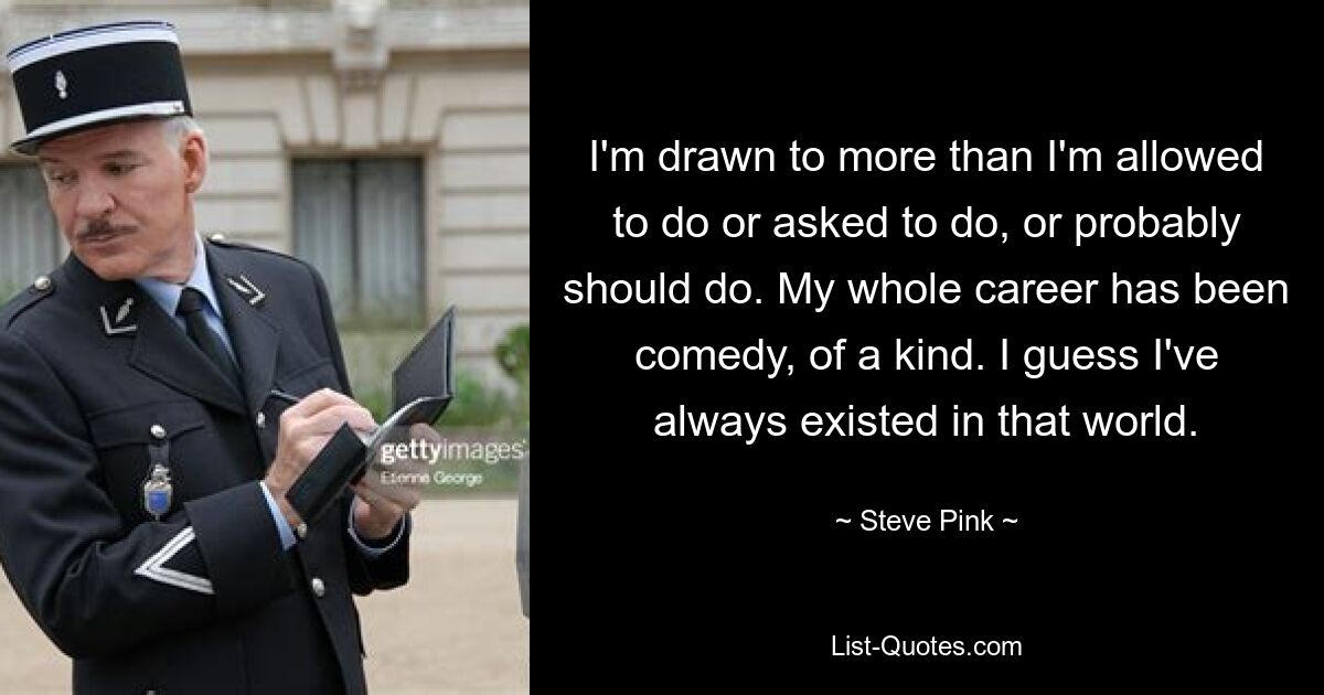 I'm drawn to more than I'm allowed to do or asked to do, or probably should do. My whole career has been comedy, of a kind. I guess I've always existed in that world. — © Steve Pink