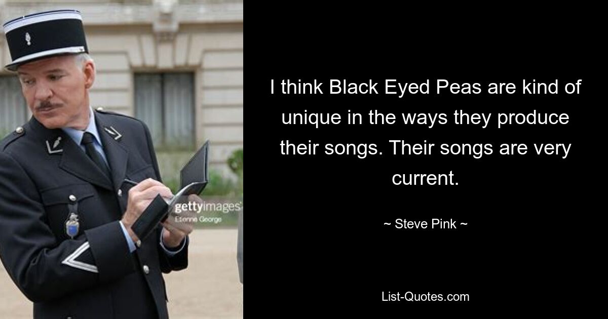 I think Black Eyed Peas are kind of unique in the ways they produce their songs. Their songs are very current. — © Steve Pink