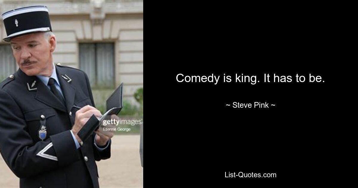 Comedy is king. It has to be. — © Steve Pink