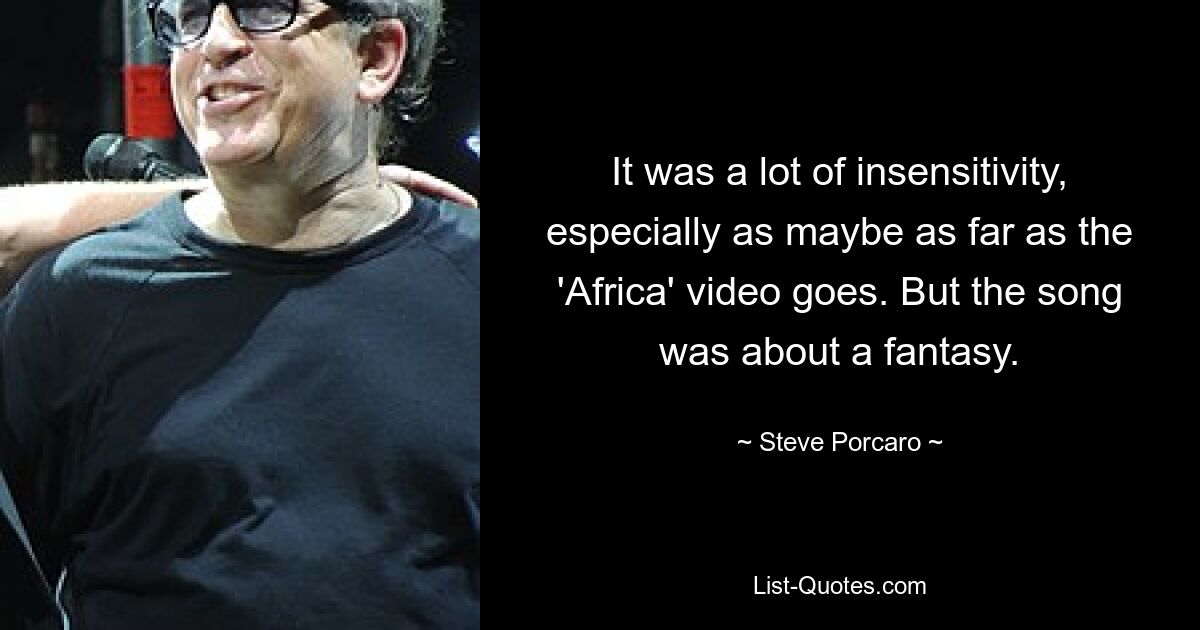 It was a lot of insensitivity, especially as maybe as far as the 'Africa' video goes. But the song was about a fantasy. — © Steve Porcaro