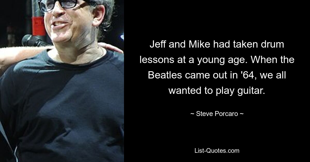 Jeff and Mike had taken drum lessons at a young age. When the Beatles came out in '64, we all wanted to play guitar. — © Steve Porcaro