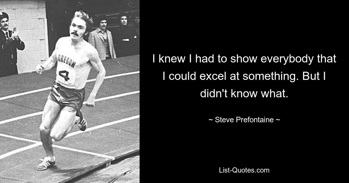 I knew I had to show everybody that I could excel at something. But I didn't know what. — © Steve Prefontaine