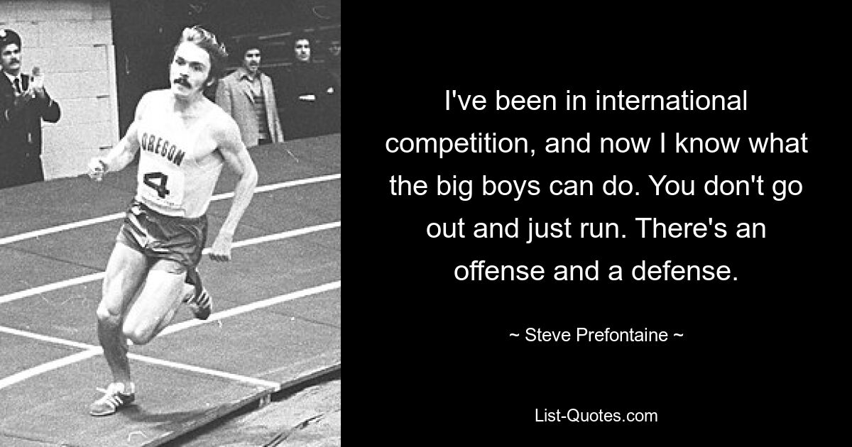 I've been in international competition, and now I know what the big boys can do. You don't go out and just run. There's an offense and a defense. — © Steve Prefontaine