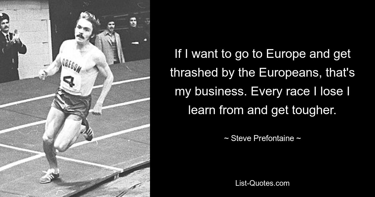 If I want to go to Europe and get thrashed by the Europeans, that's my business. Every race I lose I learn from and get tougher. — © Steve Prefontaine