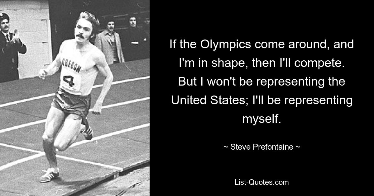 If the Olympics come around, and I'm in shape, then I'll compete. But I won't be representing the United States; I'll be representing myself. — © Steve Prefontaine