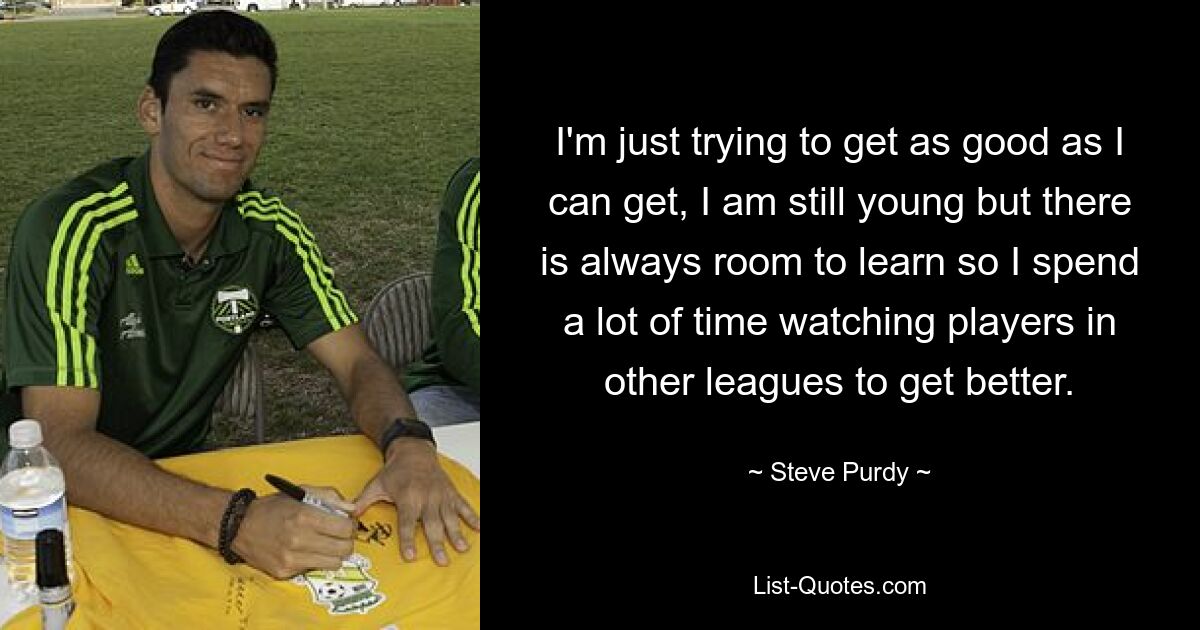 I'm just trying to get as good as I can get, I am still young but there is always room to learn so I spend a lot of time watching players in other leagues to get better. — © Steve Purdy