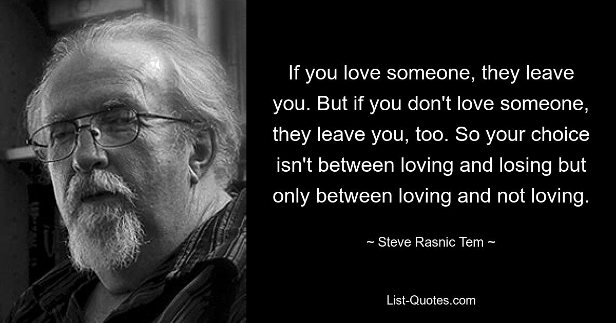 If you love someone, they leave you. But if you don't love someone, they leave you, too. So your choice isn't between loving and losing but only between loving and not loving. — © Steve Rasnic Tem