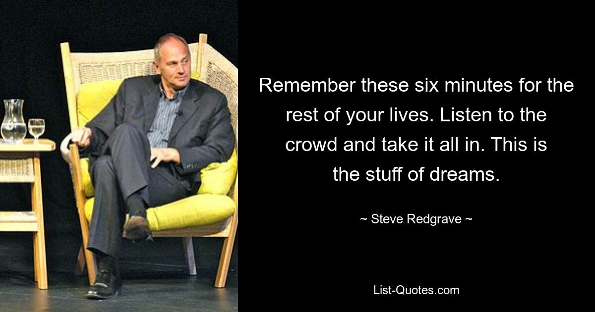 Remember these six minutes for the rest of your lives. Listen to the crowd and take it all in. This is the stuff of dreams. — © Steve Redgrave