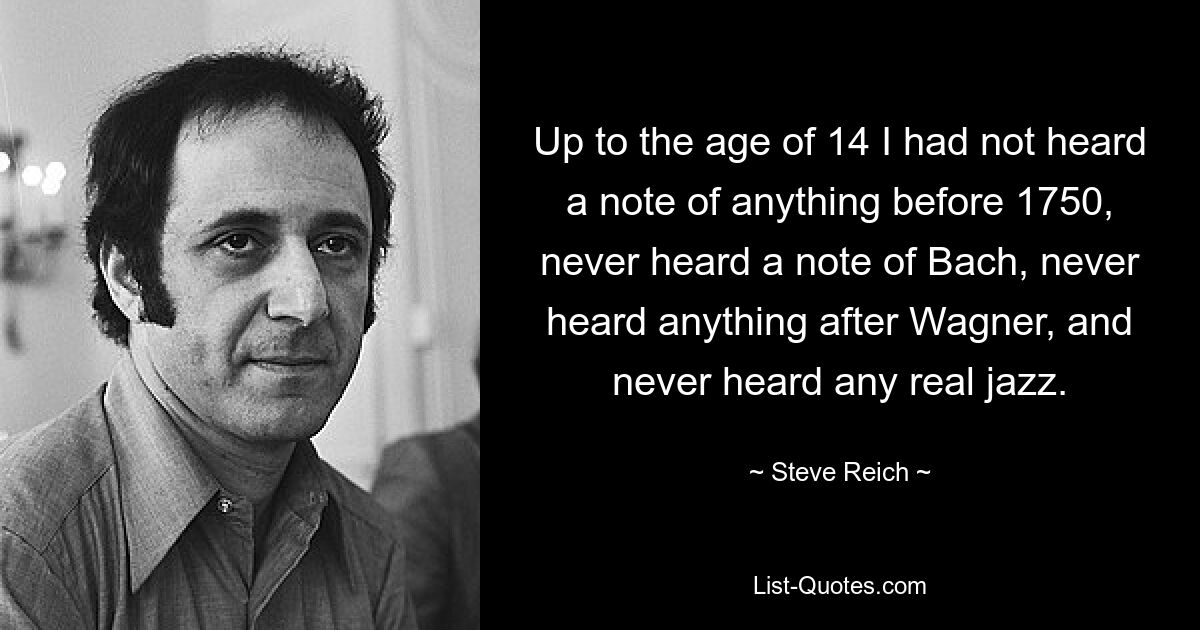 Up to the age of 14 I had not heard a note of anything before 1750, never heard a note of Bach, never heard anything after Wagner, and never heard any real jazz. — © Steve Reich