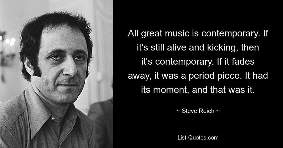 Jede großartige Musik ist zeitgenössisch. Wenn es noch lebendig ist, dann ist es zeitgemäß. Wenn es verblasst, war es ein historisches Stück. Es hatte seinen Moment, und das war&#39;s. — © Steve Reich 