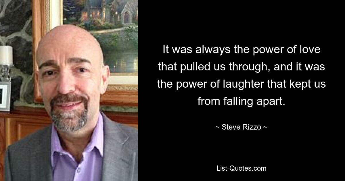 It was always the power of love that pulled us through, and it was the power of laughter that kept us from falling apart. — © Steve Rizzo