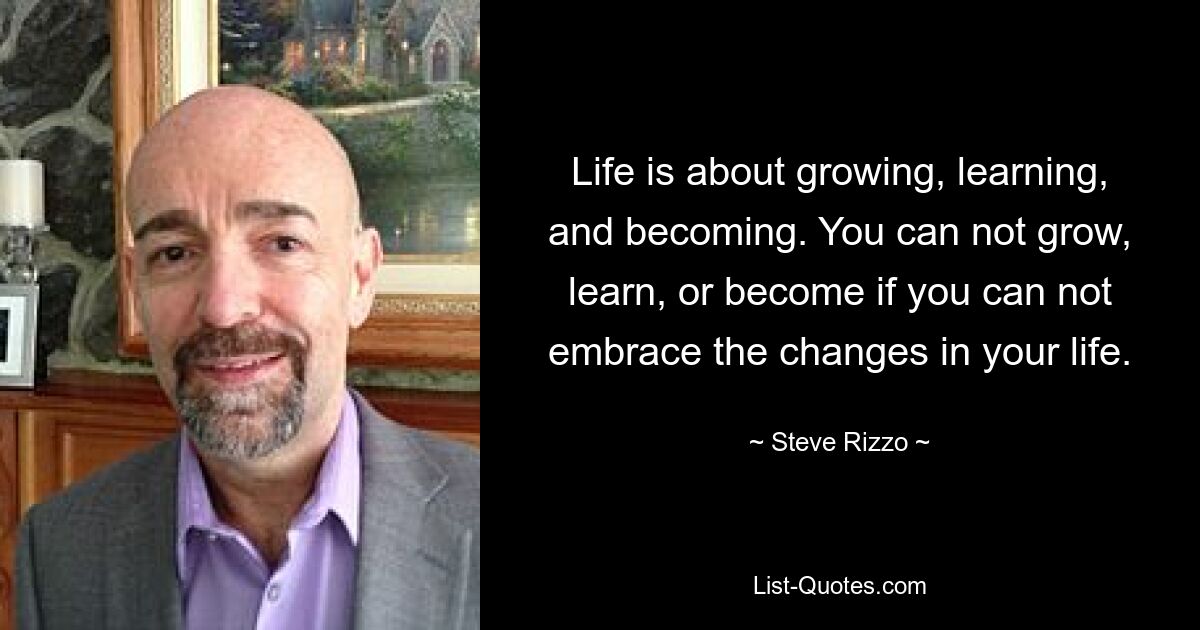 Life is about growing, learning, and becoming. You can not grow, learn, or become if you can not embrace the changes in your life. — © Steve Rizzo