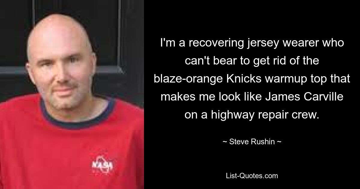 I'm a recovering jersey wearer who can't bear to get rid of the blaze-orange Knicks warmup top that makes me look like James Carville on a highway repair crew. — © Steve Rushin