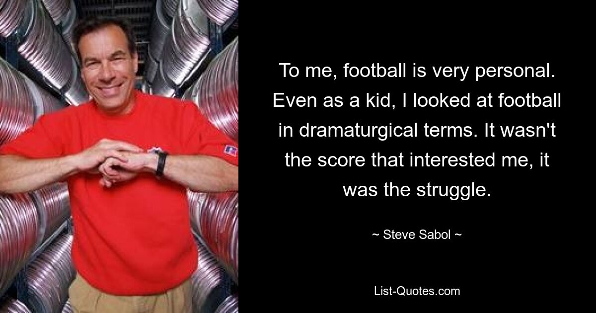 To me, football is very personal. Even as a kid, I looked at football in dramaturgical terms. It wasn't the score that interested me, it was the struggle. — © Steve Sabol