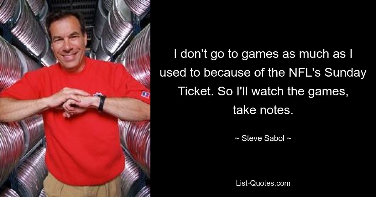 I don't go to games as much as I used to because of the NFL's Sunday Ticket. So I'll watch the games, take notes. — © Steve Sabol