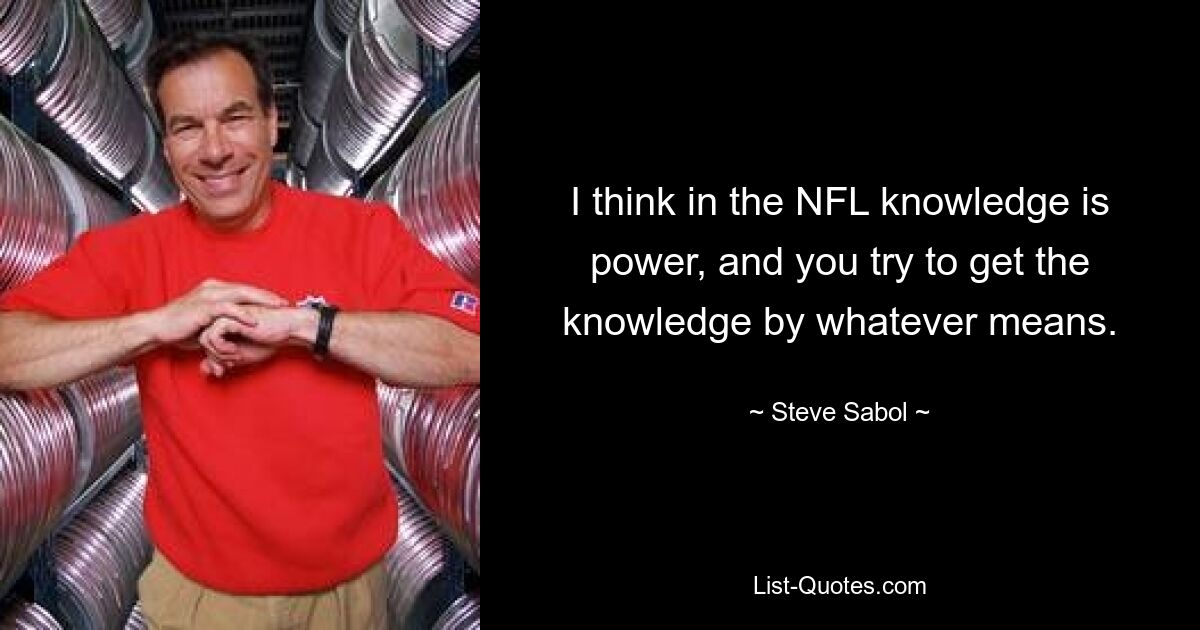 I think in the NFL knowledge is power, and you try to get the knowledge by whatever means. — © Steve Sabol