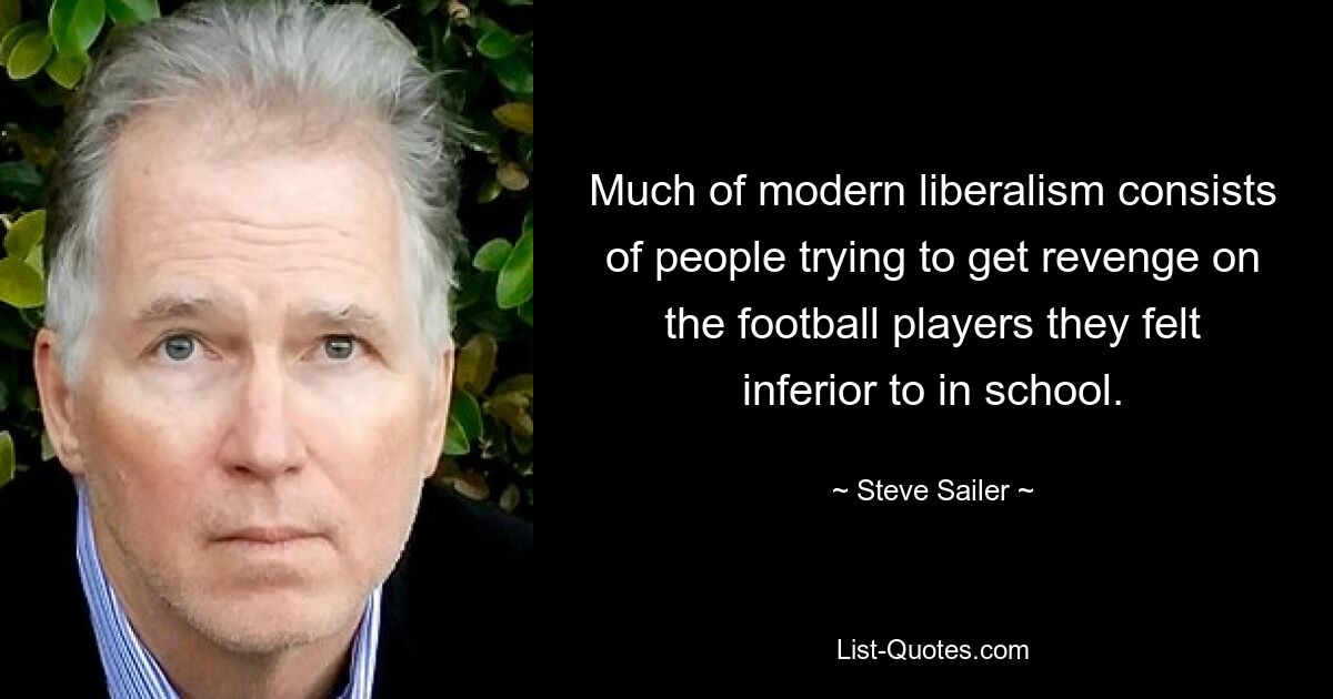 Much of modern liberalism consists of people trying to get revenge on the football players they felt inferior to in school. — © Steve Sailer