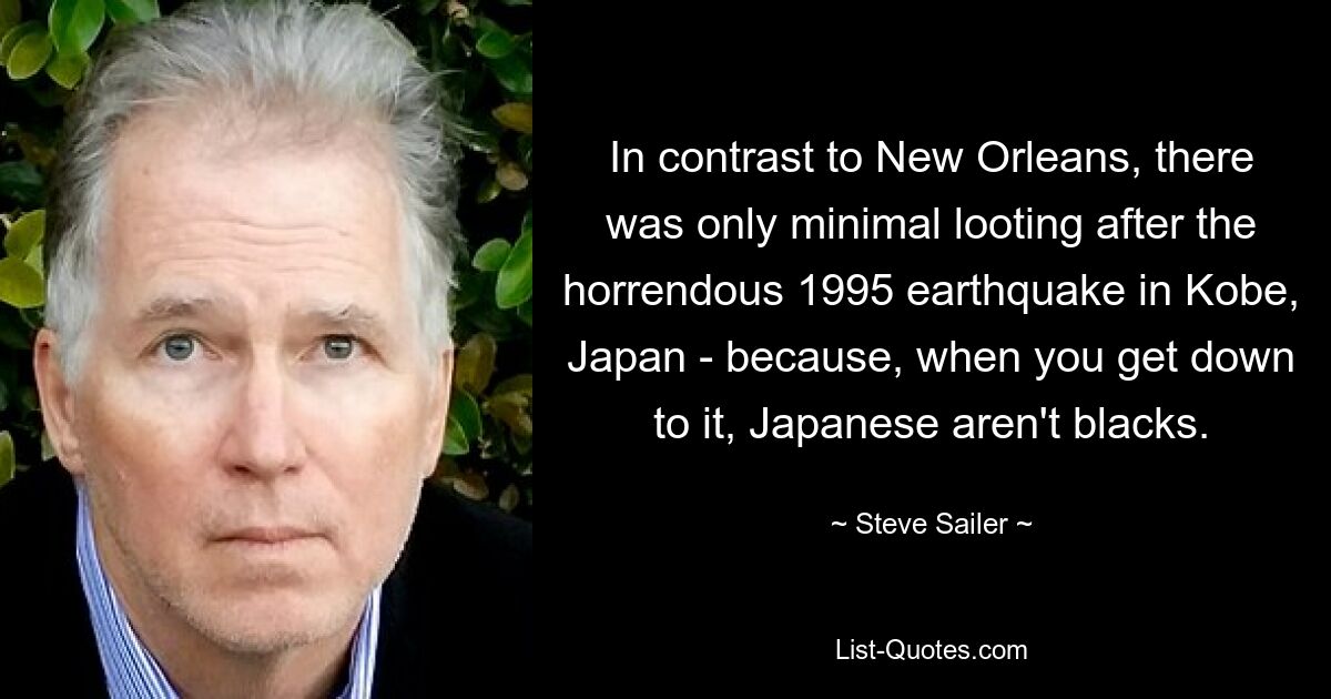 In contrast to New Orleans, there was only minimal looting after the horrendous 1995 earthquake in Kobe, Japan - because, when you get down to it, Japanese aren't blacks. — © Steve Sailer