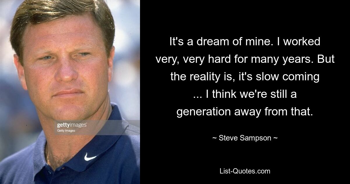 It's a dream of mine. I worked very, very hard for many years. But the reality is, it's slow coming ... I think we're still a generation away from that. — © Steve Sampson