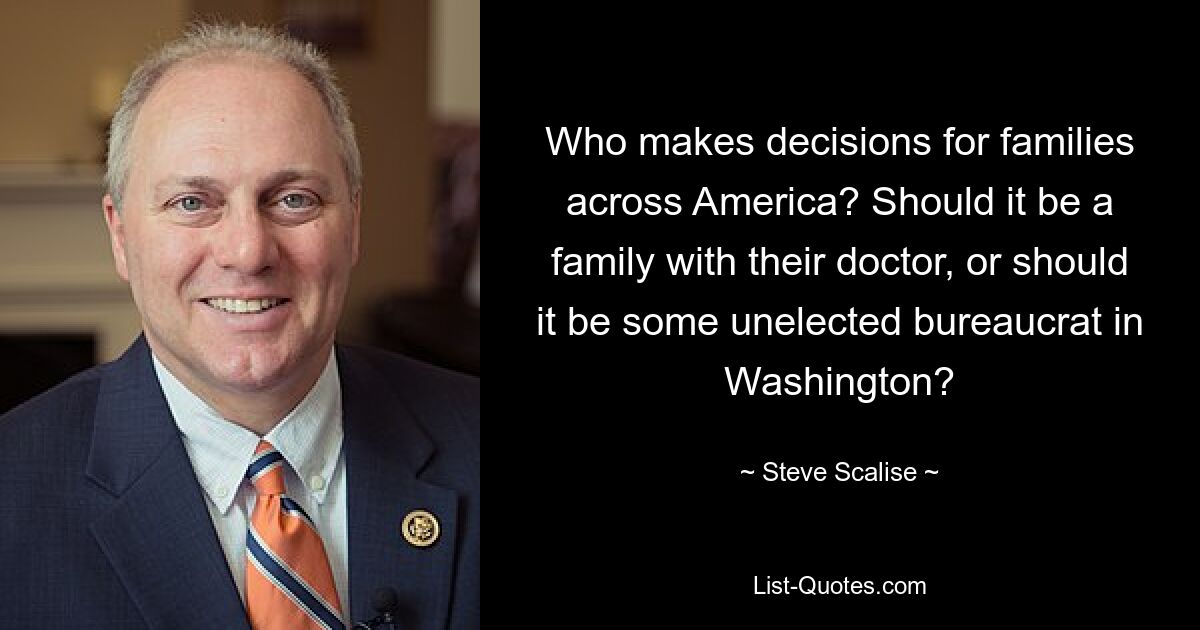 Who makes decisions for families across America? Should it be a family with their doctor, or should it be some unelected bureaucrat in Washington? — © Steve Scalise