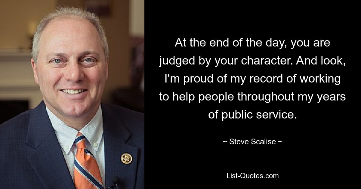 At the end of the day, you are judged by your character. And look, I'm proud of my record of working to help people throughout my years of public service. — © Steve Scalise