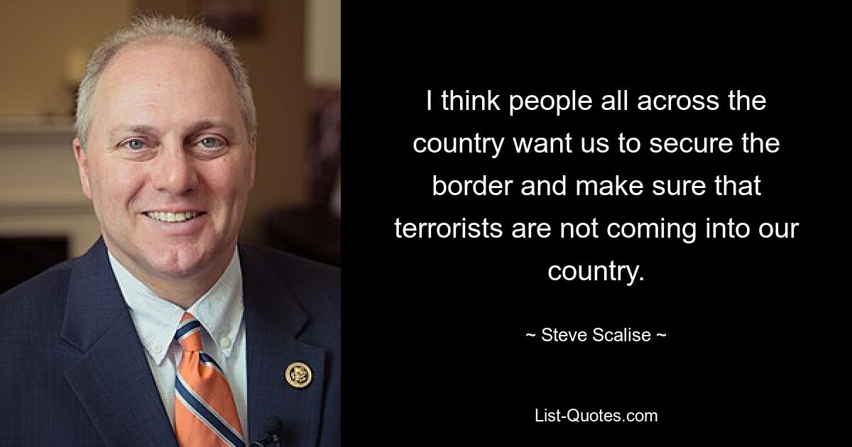 I think people all across the country want us to secure the border and make sure that terrorists are not coming into our country. — © Steve Scalise