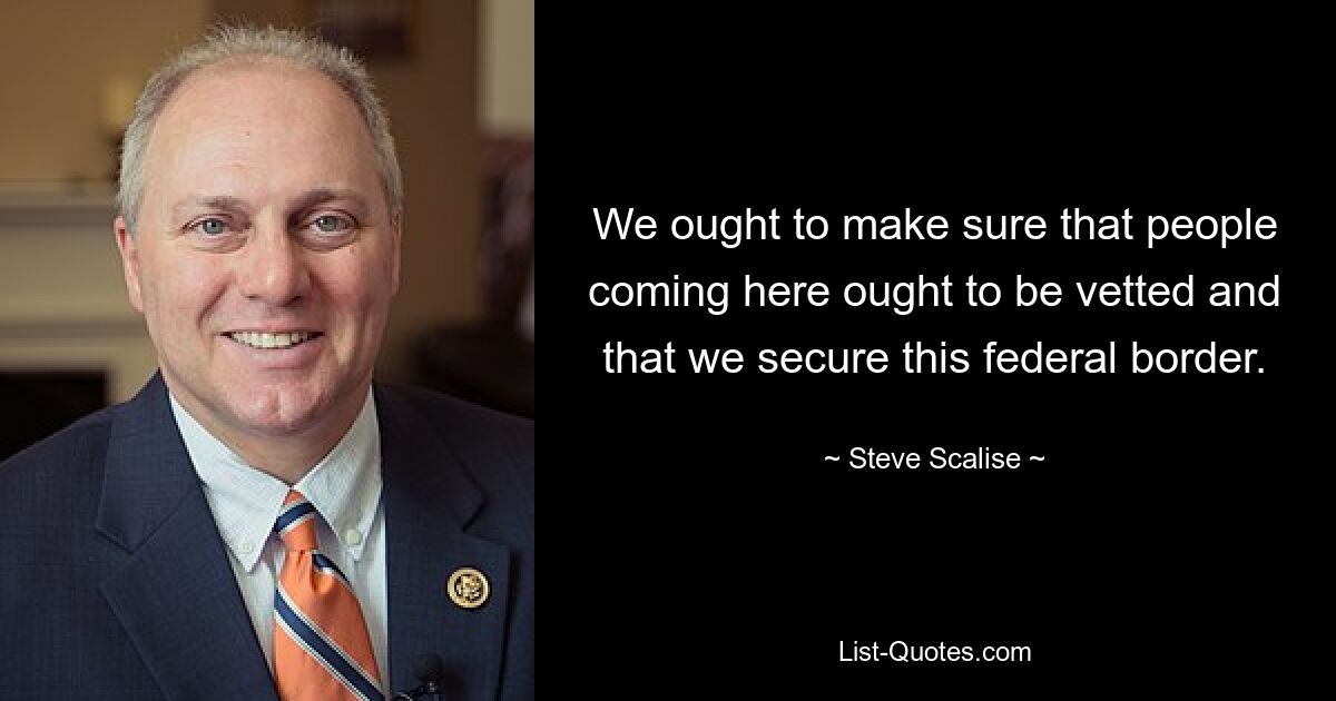 We ought to make sure that people coming here ought to be vetted and that we secure this federal border. — © Steve Scalise