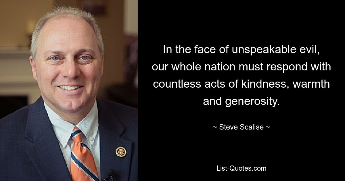 In the face of unspeakable evil, our whole nation must respond with countless acts of kindness, warmth and generosity. — © Steve Scalise