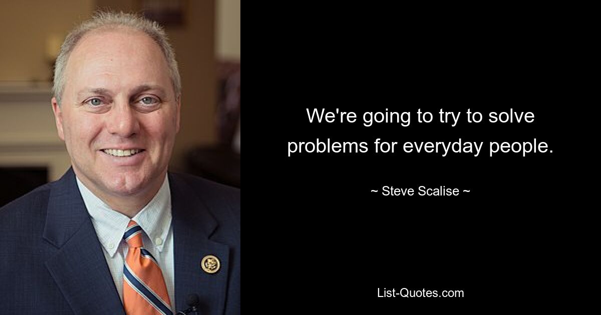 We're going to try to solve problems for everyday people. — © Steve Scalise