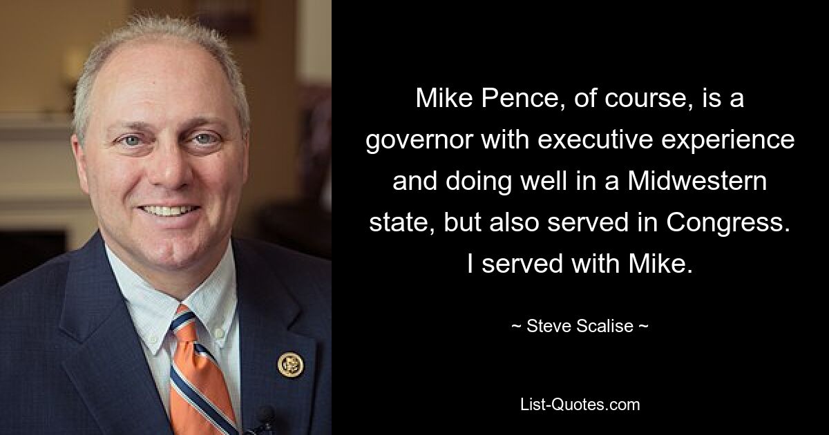 Mike Pence, of course, is a governor with executive experience and doing well in a Midwestern state, but also served in Congress. I served with Mike. — © Steve Scalise