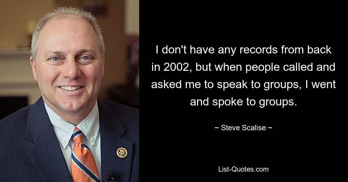 I don't have any records from back in 2002, but when people called and asked me to speak to groups, I went and spoke to groups. — © Steve Scalise